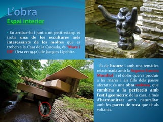 • És de bronze i amb una temàtica
relacionada amb la Segona Guerra
Mundial, i el dolor que va produir
a les mares i als fills dels països
afectats; és una obra cubista, que
combina a la perfecció amb
l’estil geomètric de la casa, a més
d’harmonitzar amb naturalitat
amb les parets de roca que té als
voltants.
• En arribar-hi i junt a un petit estany, es
troba una de les escultures més
interessants de les moltes que es
troben a la Casa de la Cascada, és “Mare i
fill” (feta en 1942), de Jacques Lipchitz.
 