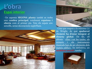 • En aquesta SEGONA planta també es troba
una cambra principal, totalment espaiosa i
oberta com al primer pis. Tots els espais són
senzills, sense decoracions supèrflues.
• Cosa que respon a la màxima (7)
de Wright, de què qualsevol
element ha d’estar integrat al
disseny global. De fet, ell
afirmà: «fins i tot les taules, els
armaris i els instruments
musicals han de ser elements dels
mateix edifici». En definitiva, un
mobiliari senzill, també.
 
