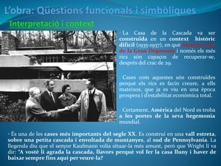 • La Casa de la Cascada va ser
construïda en un context històric
difícil (1935-1937), en què Amèrica surt
de la Gran Depressió i només els més
rics són capaços de recuperar-se,
després del crac de 29.
• Cases com aquestes són construïdes
perquè els rics es facin creure, a ells
mateixos, que ja es viu en una època
prospera i d’estabilitat econòmica total.
• Certament, Amèrica del Nord es troba
a les portes de la seva hegemonia
mundial.
• És una de les cases més importants del segle XX. Es construí en una vall estreta,
sobre una petita cascada i envoltada de muntanyes, al sud de Pennsylvania. La
llegenda diu que el senyor Kaufmann volia situar-la més amunt, però que Wright li va
dir: “A vostè li agrada la cascada, llavors perquè vol fer la casa lluny i haver de
baixar sempre fins aquí per veure-la?
 