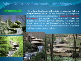 • En la Casa Kaufmann aplicà tots els aspectes del seu
programa constructiu. Els jocs de volums, que componen
la Casa Kaufmann, són el resultat de l’expansió centrífuga
dels espais, que sorgeixen d’un centre comú. Espais no
influïts, directament, pel racionalisme, com alguns han
volgut creure, encara que la trajectòria de l’autor va partir
del funcionalisme. Així, la influència racionalista és existent
en l’obra, però de manera ínfima.
 