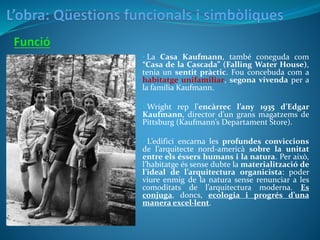 • La Casa Kaufmann, també coneguda com
“Casa de la Cascada” (Falling Water House),
tenia un sentit pràctic. Fou concebuda com a
habitatge unifamiliar, segona vivenda per a
la família Kaufmann.
• Wright rep l’encàrrec l’any 1935 d’Edgar
Kaufmann, director d’un grans magatzems de
Pittsburg (Kaufmann’s Departament Store).
• L’edifici encarna les profundes conviccions
de l’arquitecte nord-americà sobre la unitat
entre els éssers humans i la natura. Per això,
l’habitatge és sense dubte la materialització de
l’ideal de l’arquitectura organicista: poder
viure enmig de la natura sense renunciar a les
comoditats de l’arquitectura moderna. Es
conjuga, doncs, ecologia i progrés d’una
manera excel·lent.
 
