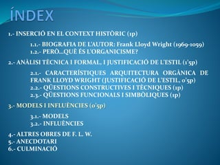 1.- INSERCIÓ EN EL CONTEXT HISTÒRIC (1p)
1.1.- BIOGRAFIA DE L’AUTOR: Frank Lloyd Wright (1969-1059)
1.2.- PERÒ…QUÈ ÉS L’ORGANICISME?
2.- ANÀLISI TÈCNICA I FORMAL, I JUSTIFICACIÓ DE L’ESTIL (1’5p)
2.1.- CARACTERÍSTIQUES ARQUITECTURA ORGÀNICA DE
FRANK LLOYD WRIGHT (JUSTIFICACIÓ DE L’ESTIL, 0’5p)
2.2.- QÜESTIONS CONSTRUCTIVES I TÈCNIQUES (1p)
2.3.- QÜESTIONS FUNCIONALS I SIMBÒLIQUES (1p)
3.- MODELS I INFLUÈNCIES (0’5p)
3.1.- MODELS
3.2.- INFLUÈNCIES
4.- ALTRES OBRES DE F. L. W.
5.- ANECDOTARI
6.- CULMINACIÓ
 