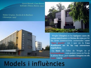 Walter Gropius. Escola de la Bauhaus
(Alemanya. 1919)
Gerrit Rietvelt. Casa Rietvel
Schröder (Països Baixos. 1924)
• Wright s’inspirà en les típiques cases de
camp americanes en forma de creu per fer
les seves construccions nomenades cases
“tipus prairie”, tot i que en la Casa
Kaufmann no hi ha cap estructura
reguladora.
• La base de l’obra de Wright és el
funcionalisme, com podem veure en l’ús de
la planta lliure, però també s’inspirà en els
ismes i en la senzillesa japonesa.
 