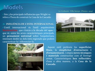 A) INFLUÈNCIA DE L’ESTIL INTERNACIONAL:
• L’estil internacional és l’estil arquitectònic
funcionalista, que s’inicia a la dècada del 1920 i
que té, entre les seves característiques principals,
un pensament universal sobre l’arquitectura,
intentant desfer-se dels trets regionals que podem
caracteritzar-la i diferenciar-la.
• Són 3 les principals influències que Wright va
rebre a l’hora de construir la Casa de la Cascada:
• Aquest estil prefereix les superfícies
llises, la simplicitat d’estructures i
d’ornamentació, i empra noves tècniques
i materials constructius com el formigó
armat. Característiques ben reflectides,
d’una o altra manera, a la Casa de la
Cascada.
Le Corbusier. Villa Savoye. (França. 1929)
 