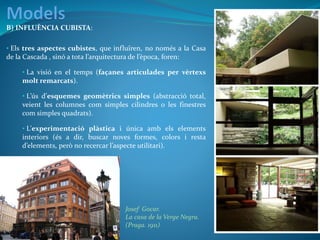 B) INFLUÈNCIA CUBISTA:
• Els tres aspectes cubistes, que influïren, no només a la Casa
de la Cascada , sinó a tota l’arquitectura de l’època, foren:
• La visió en el temps (façanes articulades per vèrtexs
molt remarcats).
• L’ús d’esquemes geomètrics simples (abstracció total,
veient les columnes com simples cilindres o les finestres
com simples quadrats).
• L’experimentació plàstica i única amb els elements
interiors (és a dir, buscar noves formes, colors i resta
d’elements, però no recercar l’aspecte utilitari).
Josef Gocar.
La casa de la Verge Negra.
(Praga. 1911)
 