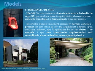 C) INFLUÈNCIA “DE STIJL”:
• “De Stijl” és com s’anomena al moviment artístic holandès de
segle XX, que en el seu vessant arquitectònic es basava en buscar i
aplicar la tecnologia i la forma visual a les construccions.
• Els artistes d’aquest moviment crearen 17 normes concises i
precises de com havia de ser una arquitectura d’aquest tipus,
destacant, sobretot, que l’arquitectura ha de ser oberta i no
tancada, i que tota construcció arquitectònica està
subordinada a la seva finalitat com expressió plàstica.
Gerrit Rietvelt Casa Rietvel Schröder. (Països Baixos. 1924)
 