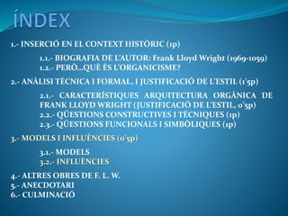 1.- INSERCIÓ EN EL CONTEXT HISTÒRIC (1p)
1.1.- BIOGRAFIA DE L’AUTOR: Frank Lloyd Wright (1969-1059)
1.2.- PERÒ…QUÈ ÉS L’ORGANICISME?
2.- ANÀLISI TÈCNICA I FORMAL, I JUSTIFICACIÓ DE L’ESTIL (1’5p)
2.1.- CARACTERÍSTIQUES ARQUITECTURA ORGÀNICA DE
FRANK LLOYD WRIGHT (JUSTIFICACIÓ DE L’ESTIL, 0’5p)
2.2.- QÜESTIONS CONSTRUCTIVES I TÈCNIQUES (1p)
2.3.- QÜESTIONS FUNCIONALS I SIMBÒLIQUES (1p)
3.- MODELS I INFLUÈNCIES (0’5p)
3.1.- MODELS
3.2.- INFLUÈNCIES
4.- ALTRES OBRES DE F. L. W.
5.- ANECDOTARI
6.- CULMINACIÓ
 