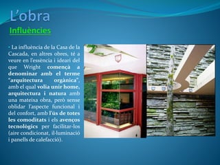 • La influència de la Casa de la
Cascada, en altres obres, té a
veure en l’essència i ideari del
que Wright començà a
denominar amb el terme
“arquitectura orgànica”,
amb el qual volia unir home,
arquitectura i natura amb
una mateixa obra, però sense
oblidar l’aspecte funcional i
del confort, amb l’ús de totes
les comoditats i els avenços
tecnològics per facilitar-los
(aire condicionat, il·luminació
i panells de calefacció).
 