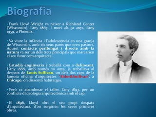 • Frank Lloyd Wright va néixer a Richland Center
(Wisconsin), l’any 1867, i morí als 91 anys, l’any
1959, a Phoenix.
• Va viure la infància i l’adolescència en una granja
de Wisconsin, amb els seus pares que eren pastors.
Aquest contacte perllongat i directe amb la
natura va ser un dels trets principals que marcarien
el seu futur com arquitecte.
• Estudià enginyeria i treballà com a delineant.
L’any 1888, amb només 20 anys, ja treballava al
despatx de Louis Sullivan, un dels dos caps de la
famosa oficina d’arquitectes “Alder&Sullivan”, a
Chicago, on dissenyà habitatges.
• Però va abandonar el taller, l’any 1893, per un
conflicte d’ideologia arquitectònica amb el cap.
• El 1896, Lloyd obrí el seu propi despatx
d’arquitectura, d’on sorgirien les seves primeres
obres.
 