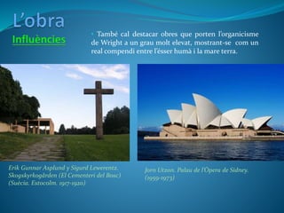 Erik Gunnar Asplund y Sigurd Lewerentz.
Skogskyrkogården (El Cementeri del Bosc)
(Suècia. Estocolm. 1917-1920)
Jorn Utzon. Palau de l’Òpera de Sidney.
(1959-1973)
• També cal destacar obres que porten l’organicisme
de Wright a un grau molt elevat, mostrant-se com un
real compendi entre l’ésser humà i la mare terra.
 