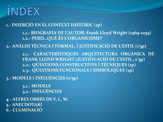 1.- INSERCIÓ EN EL CONTEXT HISTÒRIC (1p)
1.1.- BIOGRAFIA DE L’AUTOR: Frank Lloyd Wright (1969-1059)
1.2.- PERÒ…QUÈ ÉS L’ORGANICISME?
2.- ANÀLISI TÈCNICA I FORMAL, I JUSTIFICACIÓ DE L’ESTIL (1’5p)
2.1.- CARACTERÍSTIQUES ARQUITECTURA ORGÀNICA DE
FRANK LLOYD WRIGHT (JUSTIFICACIÓ DE L’ESTIL, 0’5p)
2.2.- QÜESTIONS CONSTRUCTIVES I TÈCNIQUES (1p)
2.3.- QÜESTIONS FUNCIONALS I SIMBÒLIQUES (1p)
3.- MODELS I INFLUÈNCIES (0’5p)
3.1.- MODELS
3.2.- INFLUÈNCIES
4.- ALTRES OBRES DE F. L. W.
5.- ANECDOTARI
6.- CULMINACIÓ
 