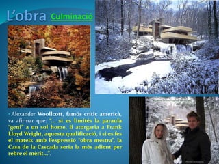 • Alexander Woollcott, famós crític americà,
va afirmar que: “... si es limités la paraula
“geni” a un sol home, li atorgaria a Frank
Lloyd Wright, aquesta qualificació, i si es fes
el mateix amb l’expressió “obra mestra”, la
Casa de la Cascada seria la més adient per
rebre el mèrit...”.
 