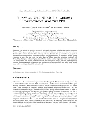 Signal & Image Processing : An International Journal (SIPIJ) Vol.6, No.3, June 2015
DOI : 10.5121/sipij.2015.6305 55
FUZZY CLUSTERING BASED GLAUCOMA
DETECTION USING THE CDR
Thresiamma Devasia1
, Poulose Jacob2
and Tessamma Thomas3
1
Department of Computer Science,
Assumption College Changanacherry, Kerala, India
2
Department of Computer Science,
Cochin University of Science and Technology, Kerala, India
3
Department of Electronics, Cochin University of Science and Technology, Kerala, India
ABSTRACT
Glaucoma is a serious eye disease, overtime it will result in gradual blindness. Early detection of the
disease will help prevent against developing a more serious condition. A vertical cup-to-disc ratio which is
the ratio of the vertical diameter of the optic cup to that of the optic disc, of the fundus eye image is an
important clinical indicator for glaucoma diagnosis. This paper presents an automated method for the
extraction of optic disc and optic cup using Fuzzy C Means clustering technique combined with
thresholding. Using the extracted optic disc and optic cup the vertical cup-to-disc ratio was calculated.
The validity of this new method has been tested on 365 colour fundus images from two different publicly
available databases DRION, DIARATDB0 and images from an ophthalmologist. The result of the method
seems to be promising and useful for clinical work.
KEYWORDS
fundus image, optic disc, optic cup, Cup-to-Disc Ratio , Fuzzy C Means Clustering
1. INTRODUCTION
Glaucoma is a disease of increased pressure within the eyeball. The disease is mostly caused due
to increased intraocular pressure (IOP) resulting from a malfunction or malformation of the eye’s
drainage structures. If left untreated, it would lead to degeneration of optic nerve and retinal
fibers. Early diagnosis of glaucoma through analysis of the neuro-retinal optic disc (OD) and
optic cup (OC) area is crucial. The increase in pressure results in immoderate amount of stress to
be put to the attachment of the optic nerve to the eye. Lack of treatment for glaucoma can lead to
permanent blindness. Early detection of the disease will help prevent against developing a more
serious condition. The fundus images are used for diagnosis by trained clinicians to check for any
abnormalities or any change in the retina. Important anatomical structures captured in a fundus
image are blood vessels, OD, OC, and macula for a normal retina. An image of a diseased retina
may also contain many visible symptoms of the eye-disease. In a healthy retinal image the OD
usually appears as a circular shaped bright yellowish object which is partly covered with vessels.
 