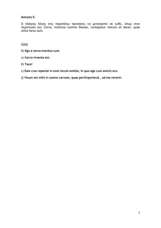3
Άσκηση II.
Ο πλάγιος λόγος στις παραπάνω προτάσεις να μετατραπεί σε ευθύ, όπως στην
περίπτωση (α): Cerva, instincta numine Dianae, conloquitur mecum et docet, quae
utilia factu sunt.
Λύση
β) Ego a cerva monitus sum.
γ) Cerva inventa est.
δ) Tace!
ε) Eam cras repente in eum locum emitte, in quo ego cum amicis ero.
ζ) Visum est mihi in somno cervam, quae periit/perierat , ad me reverti.
 