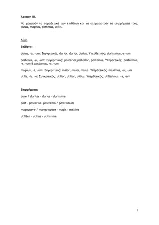 7
Άσκηση III.
Να γραφούν τα παραθετικά των επιθέτων και να σχηματιστούν τα επιρρήματά τους:
durus, magnus, posterus, utilis.
Λύση
Επίθετα:
durus, –a, –um: Συγκριτικός: durior, durior, durius. Υπερθετικός: durissimus,-a –um
posterus, -a, -um: Συγκριτικός: posterior,posterior, posterius. Υπερθετικός: postremus,
-a, -um & postumus, -a, -um
magnus, -a, -um: Συγκριτικός: maior, maior, maius. Υπερθετικός: maximus, -a, -um
utilis, -is, -e: Συγκριτικός: utilior, utilior, utilius, Υπερθετικός: utilissimus, -a, -um
Επιρρήματα:
dure / duriter – durius – durissime
post - posterius- postremo / postremum
magnopere / mango opere – magis – maxime
utiliter – utilius - utilissime
 