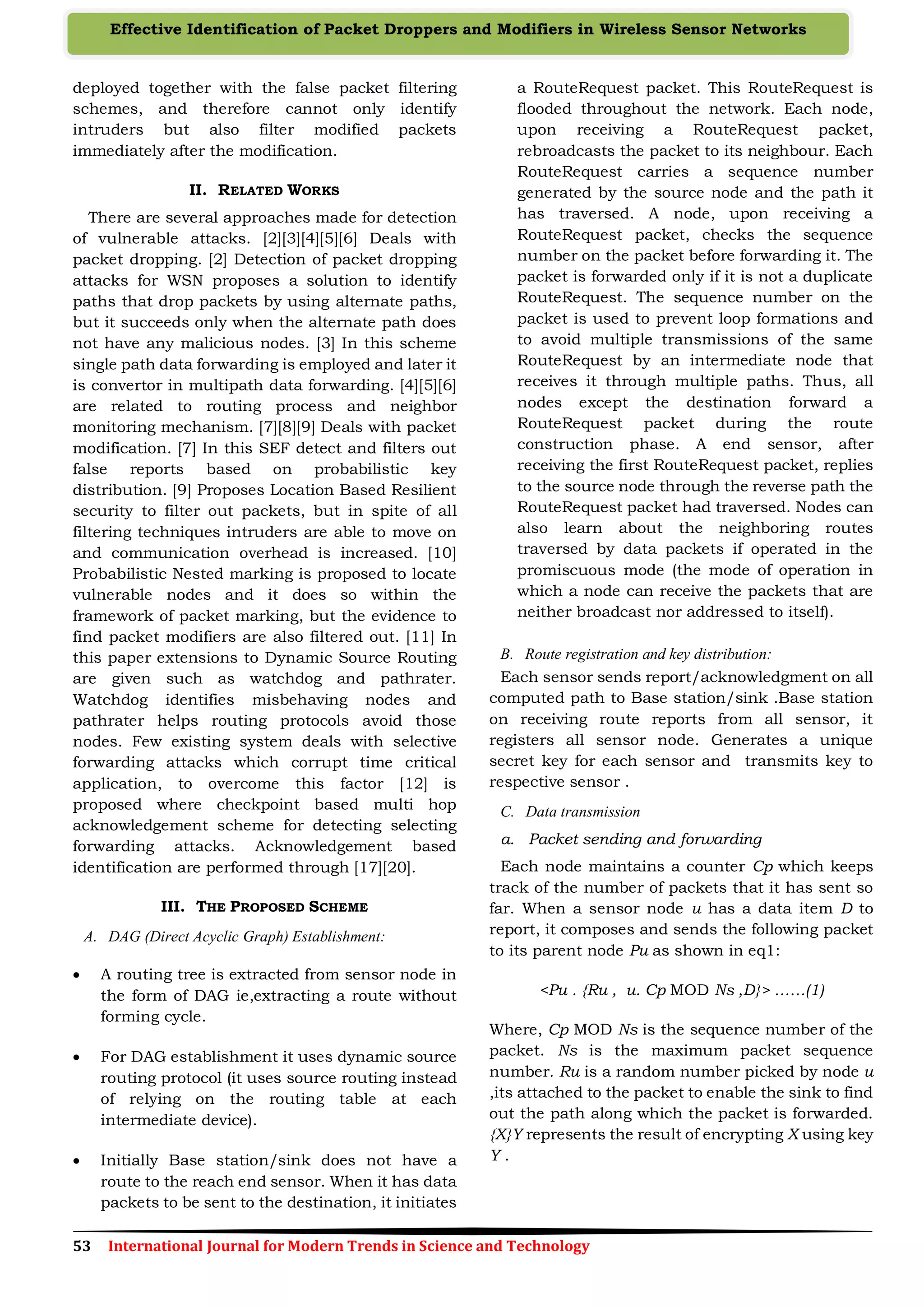 53 International Journal for Modern Trends in Science and Technology
Effective Identification of Packet Droppers and Modifiers in Wireless Sensor Networks
deployed together with the false packet filtering
schemes, and therefore cannot only identify
intruders but also filter modified packets
immediately after the modification.
II. RELATED WORKS
There are several approaches made for detection
of vulnerable attacks. [2][3][4][5][6] Deals with
packet dropping. [2] Detection of packet dropping
attacks for WSN proposes a solution to identify
paths that drop packets by using alternate paths,
but it succeeds only when the alternate path does
not have any malicious nodes. [3] In this scheme
single path data forwarding is employed and later it
is convertor in multipath data forwarding. [4][5][6]
are related to routing process and neighbor
monitoring mechanism. [7][8][9] Deals with packet
modification. [7] In this SEF detect and filters out
false reports based on probabilistic key
distribution. [9] Proposes Location Based Resilient
security to filter out packets, but in spite of all
filtering techniques intruders are able to move on
and communication overhead is increased. [10]
Probabilistic Nested marking is proposed to locate
vulnerable nodes and it does so within the
framework of packet marking, but the evidence to
find packet modifiers are also filtered out. [11] In
this paper extensions to Dynamic Source Routing
are given such as watchdog and pathrater.
Watchdog identifies misbehaving nodes and
pathrater helps routing protocols avoid those
nodes. Few existing system deals with selective
forwarding attacks which corrupt time critical
application, to overcome this factor [12] is
proposed where checkpoint based multi hop
acknowledgement scheme for detecting selecting
forwarding attacks. Acknowledgement based
identification are performed through [17][20].
III. THE PROPOSED SCHEME
A. DAG (Direct Acyclic Graph) Establishment:
 A routing tree is extracted from sensor node in
the form of DAG ie,extracting a route without
forming cycle.
 For DAG establishment it uses dynamic source
routing protocol (it uses source routing instead
of relying on the routing table at each
intermediate device).
 Initially Base station/sink does not have a
route to the reach end sensor. When it has data
packets to be sent to the destination, it initiates
a RouteRequest packet. This RouteRequest is
flooded throughout the network. Each node,
upon receiving a RouteRequest packet,
rebroadcasts the packet to its neighbour. Each
RouteRequest carries a sequence number
generated by the source node and the path it
has traversed. A node, upon receiving a
RouteRequest packet, checks the sequence
number on the packet before forwarding it. The
packet is forwarded only if it is not a duplicate
RouteRequest. The sequence number on the
packet is used to prevent loop formations and
to avoid multiple transmissions of the same
RouteRequest by an intermediate node that
receives it through multiple paths. Thus, all
nodes except the destination forward a
RouteRequest packet during the route
construction phase. A end sensor, after
receiving the first RouteRequest packet, replies
to the source node through the reverse path the
RouteRequest packet had traversed. Nodes can
also learn about the neighboring routes
traversed by data packets if operated in the
promiscuous mode (the mode of operation in
which a node can receive the packets that are
neither broadcast nor addressed to itself).
B. Route registration and key distribution:
Each sensor sends report/acknowledgment on all
computed path to Base station/sink .Base station
on receiving route reports from all sensor, it
registers all sensor node. Generates a unique
secret key for each sensor and transmits key to
respective sensor .
C. Data transmission
a. Packet sending and forwarding
Each node maintains a counter Cp which keeps
track of the number of packets that it has sent so
far. When a sensor node u has a data item D to
report, it composes and sends the following packet
to its parent node Pu as shown in eq1:
<Pu . {Ru , u. Cp MOD Ns ,D}> ……(1)
Where, Cp MOD Ns is the sequence number of the
packet. Ns is the maximum packet sequence
number. Ru is a random number picked by node u
,its attached to the packet to enable the sink to find
out the path along which the packet is forwarded.
{X}Y represents the result of encrypting X using key
Y .
 