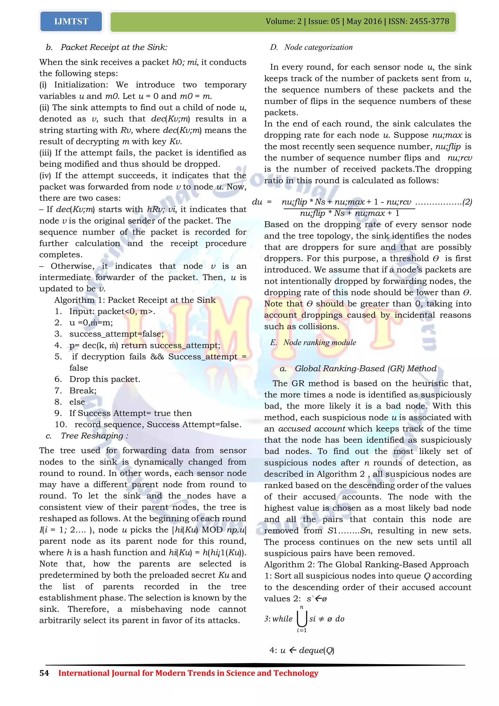 54 International Journal for Modern Trends in Science and Technology
Volume: 2 | Issue: 05 | May 2016 | ISSN: 2455-3778IJMTST
b. Packet Receipt at the Sink:
When the sink receives a packet h0; mi, it conducts
the following steps:
(i) Initialization: We introduce two temporary
variables u and m0. Let u = 0 and m0 = m.
(ii) The sink attempts to find out a child of node u,
denoted as v, such that dec(Kv;m) results in a
string starting with Rv, where dec(Kv;m) means the
result of decrypting m with key Kv.
(iii) If the attempt fails, the packet is identified as
being modified and thus should be dropped.
(iv) If the attempt succeeds, it indicates that the
packet was forwarded from node v to node u. Now,
there are two cases:
– If dec(Kv;m) starts with hRv; vi, it indicates that
node v is the original sender of the packet. The
sequence number of the packet is recorded for
further calculation and the receipt procedure
completes.
– Otherwise, it indicates that node v is an
intermediate forwarder of the packet. Then, u is
updated to be v.
Algorithm 1: Packet Receipt at the Sink
1. Input: packet<0, m>.
2. u =0,ḿ=m;
3. success_attempt=false;
4. p= dec(k, ḿ) return success_attempt;
5. if decryption fails && Success_attempt =
false
6. Drop this packet.
7. Break;
8. else
9. If Success Attempt= true then
10. record sequence, Success Attempt=false.
c. Tree Reshaping :
The tree used for forwarding data from sensor
nodes to the sink is dynamically changed from
round to round. In other words, each sensor node
may have a different parent node from round to
round. To let the sink and the nodes have a
consistent view of their parent nodes, the tree is
reshaped as follows. At the beginning of each round
I(i = 1; 2…. ), node u picks the [hi(Ku) MOD np.u]
parent node as its parent node for this round,
where h is a hash function and hi(Ku) = h(hi¡1(Ku)).
Note that, how the parents are selected is
predetermined by both the preloaded secret Ku and
the list of parents recorded in the tree
establishment phase. The selection is known by the
sink. Therefore, a misbehaving node cannot
arbitrarily select its parent in favor of its attacks.
D. Node categorization
In every round, for each sensor node u, the sink
keeps track of the number of packets sent from u,
the sequence numbers of these packets and the
number of flips in the sequence numbers of these
packets.
In the end of each round, the sink calculates the
dropping rate for each node u. Suppose nu;max is
the most recently seen sequence number, nu;flip is
the number of sequence number flips and nu;rcv
is the number of received packets.The dropping
ratio in this round is calculated as follows:
du = nu;flip * Ns + nu;max + 1 - nu;rcv ……………..(2)
nu;flip * Ns + nu;max + 1
Based on the dropping rate of every sensor node
and the tree topology, the sink identifies the nodes
that are droppers for sure and that are possibly
droppers. For this purpose, a threshold Ɵ is first
introduced. We assume that if a node’s packets are
not intentionally dropped by forwarding nodes, the
dropping rate of this node should be lower than Ɵ.
Note that Ɵ should be greater than 0, taking into
account droppings caused by incidental reasons
such as collisions.
E. Node ranking module
a. Global Ranking-Based (GR) Method
The GR method is based on the heuristic that,
the more times a node is identified as suspiciously
bad, the more likely it is a bad node. With this
method, each suspicious node u is associated with
an accused account which keeps track of the time
that the node has been identified as suspiciously
bad nodes. To find out the most likely set of
suspicious nodes after n rounds of detection, as
described in Algorithm 2 , all suspicious nodes are
ranked based on the descending order of the values
of their accused accounts. The node with the
highest value is chosen as a most likely bad node
and all the pairs that contain this node are
removed from S1……..Sn, resulting in new sets.
The process continues on the new sets until all
suspicious pairs have been removed.
Algorithm 2: The Global Ranking-Based Approach
1: Sort all suspicious nodes into queue Q according
to the descending order of their accused account
values 2: sˈø
3: 𝑤ℎ𝑖𝑙𝑒 𝑠𝑖 ≠ ø 𝑑𝑜
𝑛
𝑖=1
4: u  deque(Q)
 