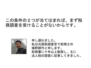 この条件の２つが当てはまれば、まず税
務調査を受けることがないからです。
申し遅れました。
私は元国税調査官で税理士の
海野耕作と申します。
税務署に十年以上勤務し、主に
法人税の調査に従事してきました。
 