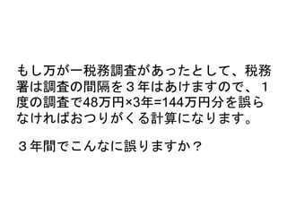 もし万が一税務調査があったとして、税務
署は調査の間隔を３年はあけますので、１
度の調査で48万円×3年=144万円分を誤ら
なければおつりがくる計算になります。
３年間でこんなに誤りますか？
 