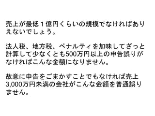 売上が最低１億円くらいの規模でなければあり
えないでしょう。
法人税、地方税、ペナルティを加味してざっと
計算して少なくとも500万円以上の申告誤りが
なければこんな金額になりません。
故意に申告をごまかすことでもなければ売上
3,000万円未満の会社がこんな金額を普通誤り
ません。
 