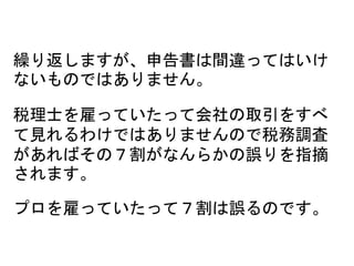 繰り返しますが、申告書は間違ってはいけ
ないものではありません。
税理士を雇っていたって会社の取引をすべ
て見れるわけではありませんので税務調査
があればその７割がなんらかの誤りを指摘
されます。
プロを雇っていたって７割は誤るのです。
 