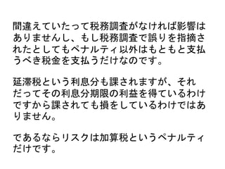 間違えていたって税務調査がなければ影響は
ありませんし、もし税務調査で誤りを指摘さ
れたとしてもペナルティ以外はもともと支払
うべき税金を支払うだけなのです。
延滞税という利息分も課されますが、それ
だってその利息分期限の利益を得ているわけ
ですから課されても損をしているわけではあ
りません。
であるならリスクは加算税というペナルティ
だけです。
 