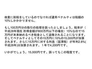 故意に脱税をしているのでなければ通常ペナルティは税額の
10%しかかかりません。
もし100万円分の取引の処理を誤ったとしましょう。税率が（
平成28年現在 所得金額が800万円以下の場合）15%なので15
万円が本来納めるべき税金として追徴されることになります。
そしてペナルティとしてその15万円に10%の15,000円が加算
されます。さらに15万円に対する利息（延滞税）が年利2.8%(
平成28年)分加算されます。１年で4,200円です。
いかがでしょう。15,000円です。誤ってもこの程度です。
 