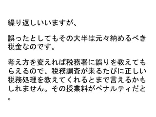 繰り返しいいますが、
誤ったとしてもその大半は元々納めるべき
税金なのです。
考え方を変えれば税務署に誤りを教えても
らえるので、税務調査が来るたびに正しい
税務処理を教えてくれるとまで言えるかも
しれません。その授業料がペナルティだと
。
 