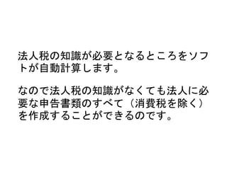 法人税の知識が必要となるところをソフ
トが自動計算します。
なので法人税の知識がなくても法人に必
要な申告書類のすべて（消費税を除く）
を作成することができるのです。
 
