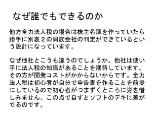 なぜ誰でもできるのか
他方全力法人税の場合は株主名簿を作っていたら
勝手に別表２の同族会社の判定ができているとい
う設計になっています。
なぜ他社とこうも違うのでしょうか。他社は使い
手に法人税の知識があることを期待しています。
その方が開発コストがかからないからです。全力
法人税は初心者が自分で申告書を作ることを前提
にしているので初心者がつまずくところに労を惜
しみません。この点で自ずとソフトのデキに差が
でるのです。
 