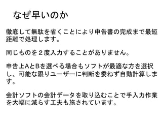 なぜ早いのか
徹底して無駄を省くことにより申告書の完成まで最短
距離で処理します。
同じものを２度入力することがありません。
申告上AとBを選べる場合もソフトが最適な方を選択
し、可能な限りユーザーに判断を委ねず自動計算しま
す。
会計ソフトの会計データを取り込むことで手入力作業
を大幅に減らす工夫も施されています。
 