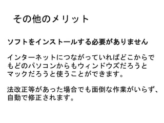 その他のメリット
ソフトをインストールする必要がありません
インターネットにつながっていればどこからで
もどのパソコンからもウィンドウズだろうと
マックだろうと使うことができます。
法改正等があった場合でも面倒な作業がいらず、
自動で修正されます。
 