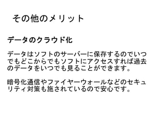その他のメリット
データのクラウド化
データはソフトのサーバーに保存するのでいつ
でもどこからでもソフトにアクセスすれば過去
のデータをいつでも見ることができます。
暗号化通信やファイヤーウォールなどのセキュ
リティ対策も施されているので安心です。
 