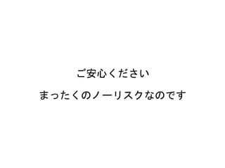 ご安心ください
まったくのノーリスクなのです
 