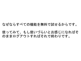 なぜならすべての機能を無料で試せるからです。
使ってみて、もし使いづらいとお感じになればそ
のままログアウトすればそれで終わりです。
 