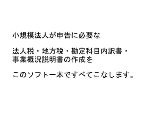小規模法人が申告に必要な
法人税・地方税・勘定科目内訳書・
事業概況説明書の作成を
このソフト一本ですべてこなします。
 