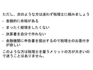 ただし、次のような方は迷わず税理士に頼みましょう
• 金銭的に余裕がある
• まったく経理をしたくない
• 決算書を自分で作れない
• 金融機関に申告書を提出するので税理士のお墨付き
が欲しい
このような方は税理士を雇うメリットの方が大きいの
で迷うことはありません。
 