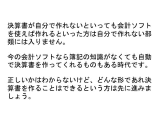 決算書が自分で作れないといっても会計ソフト
を使えば作れるといった方は自分で作れない部
類には入りません。
今の会計ソフトなら簿記の知識がなくても自動
で決算書を作ってくれるものもある時代です。
正しいかはわからないけど、どんな形であれ決
算書を作ることはできるという方は先に進みま
しょう。
 