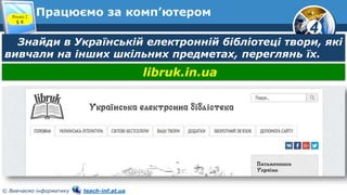 4
© Вивчаємо інформатику teach-inf.at.ua
Працюємо за комп’ютером
Знайди в Українській електронній бібліотеці твори, які
вивчали на інших шкільних предметах, переглянь їх.
libruk.in.ua
Розділ 2
§ 8
 