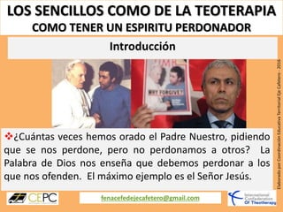 LOS SENCILLOS COMO DE LA TEOTERAPIA
COMO TENER UN ESPIRITU PERDONADOR
fenacefedejecafetero@gmail.com
ElaboradoporCoordinaciónEducativaTerritorialEjeCafetero-2016
¿Cuántas veces hemos orado el Padre Nuestro, pidiendo
que se nos perdone, pero no perdonamos a otros? La
Palabra de Dios nos enseña que debemos perdonar a los
que nos ofenden. El máximo ejemplo es el Señor Jesús.
Introducción
 