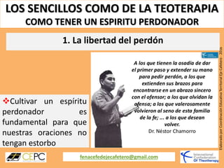 LOS SENCILLOS COMO DE LA TEOTERAPIA
COMO TENER UN ESPIRITU PERDONADOR
fenacefedejecafetero@gmail.com
ElaboradoporCoordinaciónEducativaTerritorialEjeCafetero-2016
Cultivar un espíritu
perdonador es
fundamental para que
nuestras oraciones no
tengan estorbo
1. La libertad del perdón
 