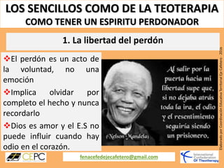 LOS SENCILLOS COMO DE LA TEOTERAPIA
COMO TENER UN ESPIRITU PERDONADOR
fenacefedejecafetero@gmail.com
ElaboradoporCoordinaciónEducativaTerritorialEjeCafetero-2016
El perdón es un acto de
la voluntad, no una
emoción
Implica olvidar por
completo el hecho y nunca
recordarlo
Dios es amor y el E.S no
puede influir cuando hay
odio en el corazón.
1. La libertad del perdón
 