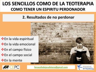 LOS SENCILLOS COMO DE LA TEOTERAPIA
COMO TENER UN ESPIRITU PERDONADOR
fenacefedejecafetero@gmail.com
ElaboradoporCoordinaciónEducativaTerritorialEjeCafetero-2016
En la vida espiritual
En la vida emocional
En el campo físico
En el campo social
En la mente
2. Resultados de no perdonar
 