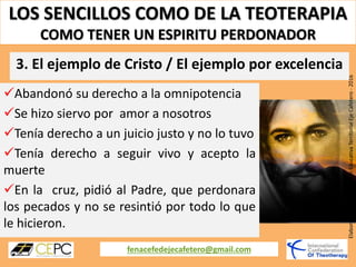 LOS SENCILLOS COMO DE LA TEOTERAPIA
COMO TENER UN ESPIRITU PERDONADOR
fenacefedejecafetero@gmail.com
ElaboradoporCoordinaciónEducativaTerritorialEjeCafetero-2016
Abandonó su derecho a la omnipotencia
Se hizo siervo por amor a nosotros
Tenía derecho a un juicio justo y no lo tuvo
Tenía derecho a seguir vivo y acepto la
muerte
En la cruz, pidió al Padre, que perdonara
los pecados y no se resintió por todo lo que
le hicieron.
3. El ejemplo de Cristo / El ejemplo por excelencia
 