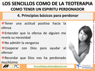LOS SENCILLOS COMO DE LA TEOTERAPIA
COMO TENER UN ESPIRITU PERDONADOR
fenacefedejecafetero@gmail.com
ElaboradoporCoordinaciónEducativaTerritorialEjeCafetero-2016
Tener una actitud positiva hacia la
ofensa
Entender que la ofensa de alguien me
revela su necesidad
No admitir la venganza
Cooperar con Dios para ayudar al
ofensor
Recordar que Dios nos ha perdonado
muchísimo
4. Principios básicos para perdonar
 