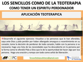 LOS SENCILLOS COMO DE LA TEOTERAPIA
COMO TENER UN ESPIRITU PERDONADOR
APLICACIÓN TEOTERAPICA
fenacefedejecafetero@gmail.com
ElaboradoporCoordinaciónEducativaTerritorialEjeCafetero-2016
Desarrolle el siguiente ejercicio: Visualice a las personas que le han ofendido;
vaya ante Dios y pida perdón por haber albergado amargura o resentimiento en su
corazón; tome la decisión de perdonar de todo corazón; hable con la persona si es
necesario; haga una lista de las necesidades que ha descubierto en la persona por
la forma como le ofendió Pida a Dios que le de la oportunidad de hacer algo por esa
persona. Haga una oración y rompa con todo como señal de liberación.
 