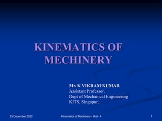 23 December 2022 1
Kinematics of Machinery - Unit - I
KINEMATICS OF
MECHINERY
Mr. K VIKRAM KUMAR
Assistant Professor,
Dept of Mechanical Engineering
KITS, Singapur,
 