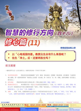  以「心地觀報四恩」教授眾生會有什麼果報呢？
 往生「淨土」後，還要再投生嗎？
前文提要
一般的普羅大眾，以至大修行人，其修行的目標，不外乎下列幾種：
1.	 祈求世間的慾望  — 例如求自身及眷屬能夠「長壽、除病、事業成功、好姻緣、增長財富、消災解難、與離世的
愛人重聚」等，或者希望獲得「現世的心靈安慰、安全感」等；亦有為「名、利、恭敬」而研究佛教，甚至投入
修行的人。
2.	 投生善道  — 例如希求死後投生天界或人界，不墮入惡道 (畜牲、餓鬼、地獄)；
3.	 脫離輪迴的引力  — 希求重拾自由，可以自主地決定是否再投生入「六道」(天、阿修羅、人、畜牲、餓鬼、地
獄)之中，抑或留住在不受引力操控的高階「色界」，例如「色究竟天」。(詳情請參閱「蓮花海」第17期之「瀕死
體驗的意義」一文，有關「三界」的解釋。)
4.	 成佛  — 回復「本性」及最原始的無邊大能力，不受任何約束及可以住於「法界」。(「本性」，又名「佛性」或
「心性」，意即本身原本擁有，最清明的覺性。請參看「蓮花海」第四及五期「瀕死體驗的意義」一文。)
智慧的修行方向 ( 四十八 )
修心篇 (11) 啤嗎哈尊金剛上師
文殊菩薩
蓮花海第48期
84
[ 按此前往「本會活動目錄」] [ 按此前往「文章目錄」
敦 珠 佛 學 會 國 際 有 限 公 司
通 訊 地 址 ： 香 港 柴 灣 常 安 街 7 7 號 發 達 中 心 4 樓
4th Floor, Federal Centre, 77 Sheung On Street, Chaiwan, Hong Kong
電話：(852) 2558 3680 傳真：(852) 3157 1144
網 址 ： h t t p : / / w w w . d u d j o m b a . c o m 電 子 郵 件 ： info@dudjomba.org.hk
版權擁有者：
敦珠佛學會國際有限公司
Youtube
www.youtube.com/user/DudjomBuddhist
Facebook
www.facebook.com/DudjomBuddhist
土豆
http://www.tudou.com/home/dudjom
优酷
http://i.youku.com/dudjom
56.com
http://i.56.com/Dudjom
 