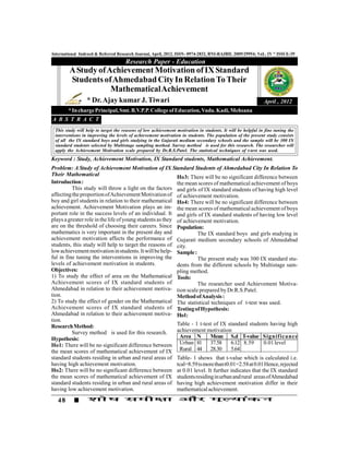 International Indexed & Referred Research Journal, April, 2012. ISSN- 0974-2832, RNI-RAJBIL 2009/29954; VoL. IV * ISSUE-39
                                     Research Paper - Education
        A Study of Achievement Motivation of IX Standard
        Students of Ahmedabad City In Relation To Their
                    Mathematical Achievement
                 * Dr. Ajay kumar J. Tiwari                                                                 April , 2012
        * In charge Principal, Smt. B.V.P.P. College of Education, Vadu. Kadi, Mehsana
A B S T R A C T
 This study will help to target the reasons of low achievement motivation in students. It will be helpful in fine tuning the
 interventions in improving the levels of achievement motivation in students. The population of the present study consists
 of all the IX standard boys and girls studying in the Gujarati medium secondary schools and the sample will be 300 IX
 standard students selected by Multistage sampling method. Survey method is used for this research. The researcher will
 apply the Achievement Motivation scale prepared by Dr.R.S.Patel. The statistical techniques of t-test was used.
Keyword : Study, Achievement Motivation, IX Standard students, Mathematical Achievement.
Problem: A Study of Achievement Motivation of IX Standard Students of Ahmedabad City In Relation To
Their Mathematical                                         Ho3: There will be no significant difference between
Introduction :                                             the mean scores of mathematical achievement of boys
          This study will throw a light on the factors and girls of IX standard students of having high level
affecting the proportion of Achievement Motivation of of achievement motivation.
boy and girl students in relation to their mathematical Ho4: There will be no significant difference between
achievement. Achievement Motivation plays an im- the mean scores of mathematical achievement of boys
portant role in the success levels of an individual. It and girls of IX standard students of having low level
plays a greater role in the life of young students as they of achievement motivation.
are on the threshold of choosing their careers. Since Population:
mathematics is very important in the present day and                The IX standard boys and girls studying in
achievement motivation affects the performance of Gujarati medium secondary schools of Ahmedabad
students, this study will help to target the reasons of city.
low achievement motivation in students. It will be help- Sample :
ful in fine tuning the interventions in improving the               The present study was 300 IX standard stu-
levels of achievement motivation in students.              dents from the different schools by Multistage sam-
Objectives:                                                pling method.
1) To study the effect of area on the Mathematical Tools:
Achievement scores of IX standard students of                       The researcher used Achievement Motiva-
Ahmedabad in relation to their achievement motiva- tion scale prepared by Dr.R.S.Patel.
tion.                                                      Method of Analysis :
2) To study the effect of gender on the Mathematical The statistical techniques of t-test was used.
Achievement scores of IX standard students of Testing of Hypothesis:
Ahmedabad in relation to their achievement motiva- Ho1:
tion.
Research Method:                                           Table - 1 t-test of IX standard students having high
          Survey method is used for this research.         achievement motivation
Hypothesis:                                                 Area N        Mean S.d T-value Signif icance
Ho1: There will be no significant difference between Urban 81 37.58                  6.12 8.59      0.01 level
the mean scores of mathematical achievement of IX           Rural 44 28.30           5.64
standard students residing in urban and rural areas of Table- 1 shows that t-value which is calculated i.e.
having high achievement motivation.                        tcal=8.59 is more than t0.01=2.58 at 0.01 Hence, rejected
Ho2: There will be no significant difference between at 0.01 level. It further indicates that the IX standard
the mean scores of mathematical achievement of IX students residing in urban and rural areas of Ahmedabad
standard students residing in urban and rural areas of having high achievement motivation differ in their
having low achievement motivation.                         mathematical achievement.
   48
 