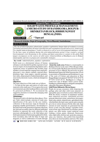 International Reseach Journal,November,2010 ISSN-0975-3486 RNI: RAJBIL 2009/300097 VOL-I *ISSUE 14
48 RESEARCH ANALYSIS AND EVALUATION
Solid waste as a detrimental release of human
substanceisalsoharmfulforglobal,regionalorlocal
level in respect of environmental degradation and a
significant source of pollution that includes large
numbers of used materials ranging from small pins,
glassware’s, toys, plastic contains, rejected shoes,
polythene bags, waste papers, rejected garments,
tires-tubes,disposalpartsofindustrialproducts,and
most newly electronic wastes, which are dumped on
the land.
Objectives:
The main objectives of this study are as follows;
1. To find out the types and sources of solid waste
materialsinthisstudyarea.2.Torecognizetherecent
environmental specially health problems and would
be generated problems.3. To recommend the
suggestive measures to restrain the emerging solid
waste problems.
Methodology:
The present work is divided into three phases. First,
pre- field, which includes selection of study area,
identification of the spots for the case studies,
collection of the necessary maps & literature &
preparing suitable questionnaires. Second phase is
thefieldworkforthegenerationofprimarydatafrom
the field and secondary data for different published
booklets to represent the work collection of the
necessary photographs & as the third phase post
fieldrepresentationofinformationgatheredforfield,
from secondary data with the help of maps and
diagrams as well as elaboration of results through
Research Paper—Geography
123456789012345678901234567890121234567890123456789012345678901212345678901234567890123456789012123456789012345678901234567
123456789012345678901234567890121234567890123456789012345678901212345678901234567890123456789012123456789012345678901234567
123456789012345678901234567890121234567890123456789012345678901212345678901234567890123456789012123456789012345678901234567
123456789012345678901234567890121234567890123456789012345678901212345678901234567890123456789012123456789012345678901234567
123456789012345678901234567890121234567890123456789012345678901212345678901234567890123456789012123456789012345678901234567
123456789012345678901234567890121234567890123456789012345678901212345678901234567890123456789012123456789012345678901234567
123456789012345678901234567890121234567890123456789012345678901212345678901234567890123456789012123456789012345678901234567
November, 2010
SOLIDWASTEPROFILE&MANAGEMENT:
AMICRO-STUDYOFBANDHGORA,BOLPUR-
SRINIKETANBLOCK,BIRBHUM,WEST
BENGAL,INDIA
*Tapas pal
this rim of industrialization, urbanization, populace exploitation, human-induced residuals or wastes
are being generated in their all stages of production and consumption of goods and services. Solid waste
is a human induced disturbance, creates ecological as well as socio-environmental imbalance which
is the base cause of pollution during this post-industrialization period. It has created a serious
environmental crisis threatening to the existing and future generation to sustain in this globe.This
paper encompasses on the sources of solid wastes related problems of Bandhgora area in Bolpur
municipality and tries to propose few sustainable strategies.
A B S T R A C T
Key words: industrialization, populace exploitation.
* Research Scholar, Dept of Geography, Visva Bharati, Santiniketan
interpretation.
About the study area: Bolpur is a municipality in
Birbhum District in the state of West Bengal, India.
Itis145 kmnorthofKolkataandisbestknownforthe
proximity to Visva- Bharati, the university set up by
RabindranathTagoretheNobellaureatepoet.Given
its proximity to Santiniketan and Sriniketan it is one
of the seats of Culture and education in West
Bengal.Bolpurislocatedat23°40’N87°43’E/23°67’N
87°72’E / 23.67; 87.72. Bandhgora is a village of
south-west side of Bolpur which consist nichu-
bandhgora,uchhubandhgora,sabujpalli,natunpukur,
silpapally,Hazrapara,Bagdipara.
SolidWasteSilhouette:RecentStance
People do not pay awareness while disposing the
garbage ashes and other solid waste materials on
openpublicspaceorinfrontorcorneroftheirhouses.
With the drastic evolution of population number,
their industrial activities ,household activities
generateobnoxiouscolour,cartonboxes,beverages,
metal, glass,plastic,mineralwaste, agriculturalwaste,
whichpollutestheland-water-andairandeventually
give rise to various diseases.On the other side, huge
amount of waste materials are generated from the
houses of this area like damage vegetables fruits,
wasteoffish,eggs,Pitchboard-raymachine,plastic,
plastic can, glass bottle, expire medicine waste
clothing, e-waste, paints, chemicals, fluorescent,
tubes,light,bulbs,fertilizerand pesticidecontainers,
spray can, batteries, shoe polish from household
area; those are more hazardous and toxic.This study
 